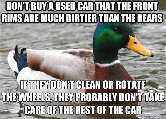 Don't buy a used car that the front rims are much dirtier than the rears if they don't clean or rotate 
the wheels, they probably don't take 
care of the rest of the car  Actual Advice Mallard