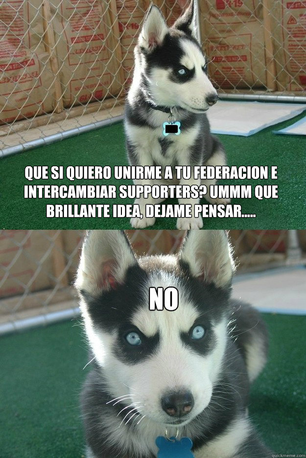 Que si quiero unirme a tu federaciOn e intercambiar supporters? Ummm que brillante idea, dejame pensar..... NO  Insanity puppy