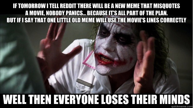 If tomorrow I tell Reddit there will be a new meme that misquotes
a movie, nobody panics… because it's all part of the plan.
But if I say that one little old meme will use the movie's lines correctly WELL THEN EVERYONE LOSES THEIR MINDS  Joker Mind Loss