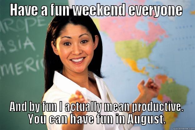 Okay then - HAVE A FUN WEEKEND EVERYONE AND BY FUN I ACTUALLY MEAN PRODUCTIVE. YOU CAN HAVE FUN IN AUGUST. Unhelpful High School Teacher
