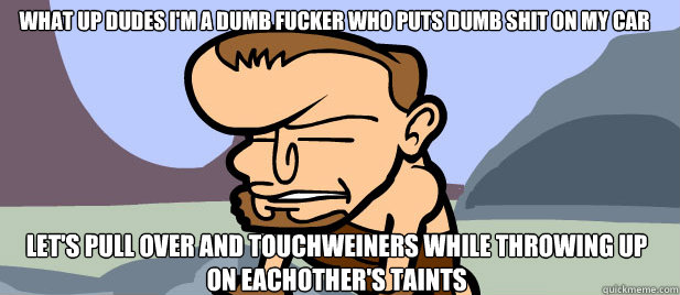 
WHAT UP DUDES I'M A DUMB FUCKER WHO PUTS DUMB SHIT ON MY CAR LET'S PULL OVER AND TOUCHWEINERS WHILE THROWING UP ON EACHOTHER'S TAINTS
  