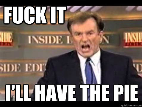 FUCK IT I'll have the Pie
  Fuck it