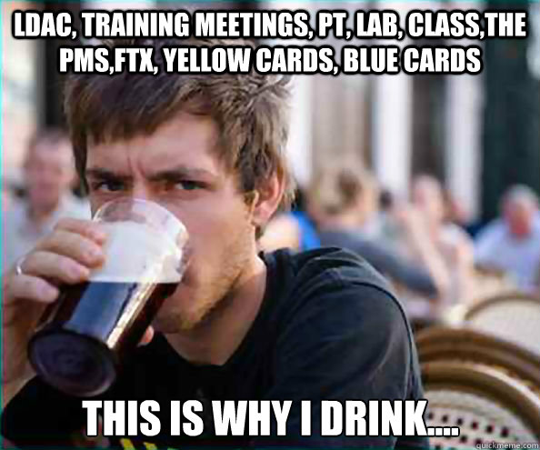 LDAC, Training Meetings, PT, Lab, Class,the PMS,FTX, Yellow Cards, Blue Cards This is why I drink....  Lazy College Senior