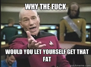 why the fuck would you let yourself get that fat  Annoyed Picard