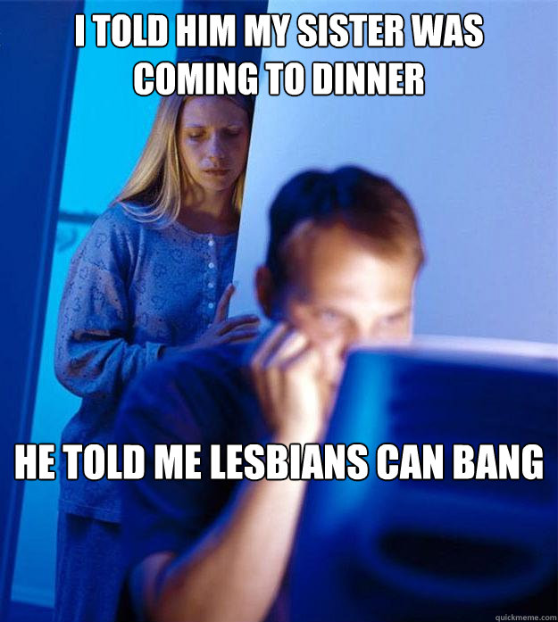 i told him my sister was coming to dinner he told me lesbians can bang  Redditors Wife