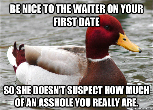 Be nice to the waiter on your first date so she doesn't suspect how much of an asshole you really are.  Malicious Advice Mallard