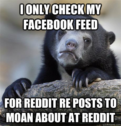 I only check my facebook feed for reddit re posts to moan about at reddit  Confession Bear