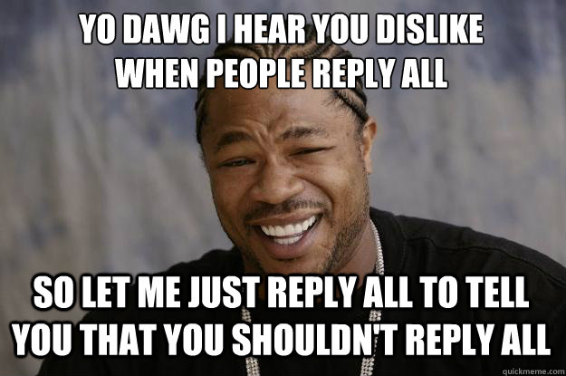 YO DAWG I HEAR YOU DISLIKE 
WHEN PEOPLE REPLY ALL SO LET ME JUST REPLY ALL TO TELL YOU THAT YOU SHOULDN'T REPLY ALL - YO DAWG I HEAR YOU DISLIKE 
WHEN PEOPLE REPLY ALL SO LET ME JUST REPLY ALL TO TELL YOU THAT YOU SHOULDN'T REPLY ALL  Xzibit meme