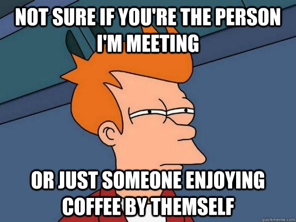 Not Sure if you're the person i'm meeting or just someone enjoying coffee by themself  Not sure Fry