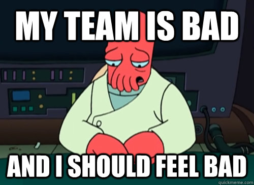 My team is bad and i should feel bad  sad zoidberg