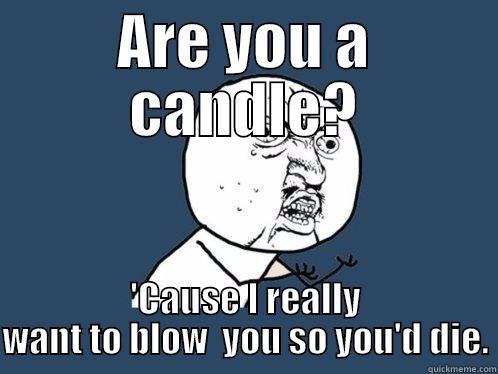 ARE YOU A CANDLE? 'CAUSE I REALLY WANT TO BLOW  YOU SO YOU'D DIE. Y U No