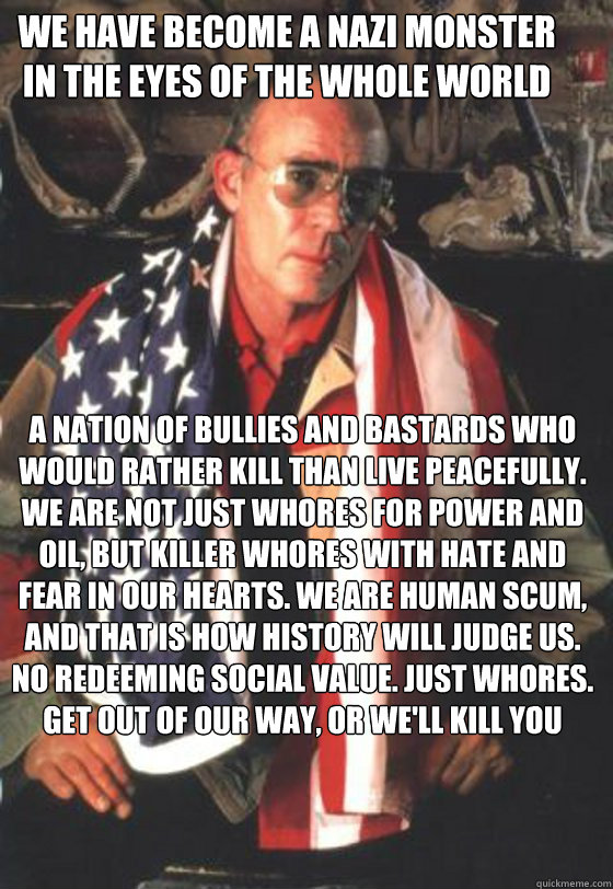 We have become a Nazi monster in the eyes of the whole world a nation of bullies and bastards who would rather kill than live peacefully. We are not just Whores for power and oil, but killer whores with hate and fear in our hearts. We are human scum, and  - We have become a Nazi monster in the eyes of the whole world a nation of bullies and bastards who would rather kill than live peacefully. We are not just Whores for power and oil, but killer whores with hate and fear in our hearts. We are human scum, and   Misc