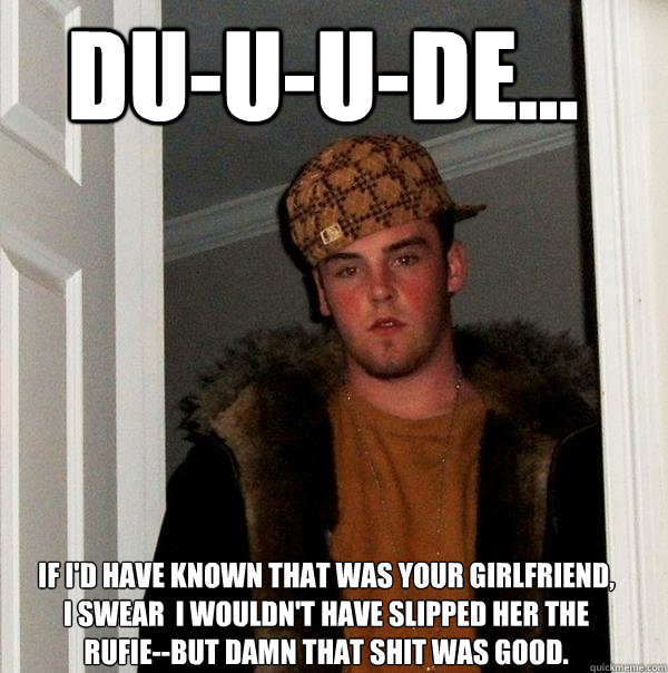 Du-u-u-de... If I'd have known that was your girlfriend, I swear  I wouldn't have slipped her the rufie--but Damn that shit was good. - Du-u-u-de... If I'd have known that was your girlfriend, I swear  I wouldn't have slipped her the rufie--but Damn that shit was good.  Scumbag Steve