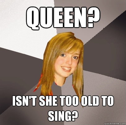 Queen? Isn't she too old to sing?  Musically Oblivious 8th Grader