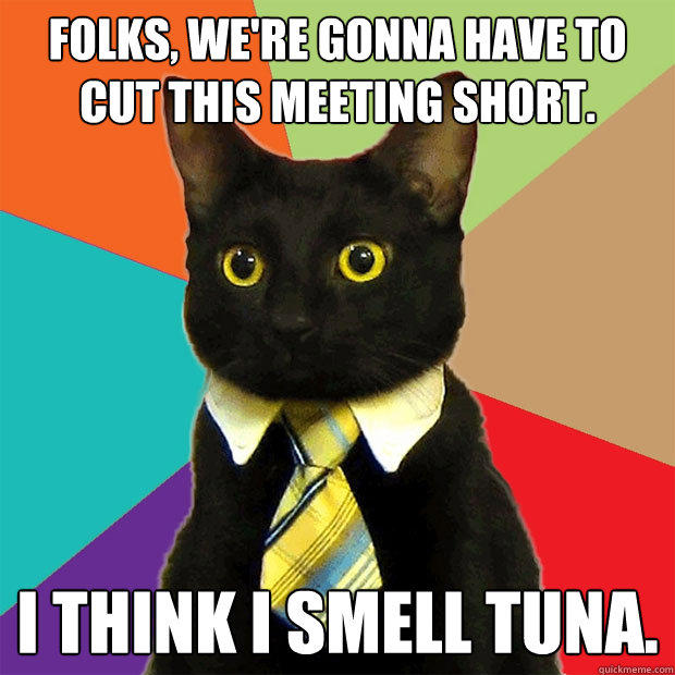 Folks, we're gonna have to cut this meeting short. I think I smell tuna. - Folks, we're gonna have to cut this meeting short. I think I smell tuna.  Business Cat