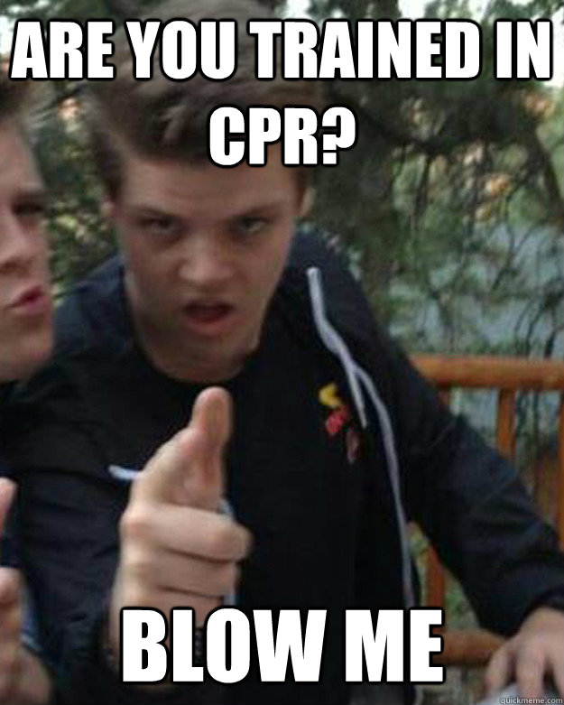 are you trained in cpr? blow me  