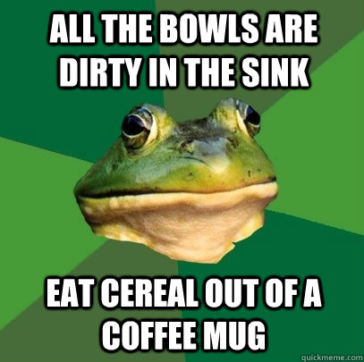 All the bowls are dirty in the sink Eat cereal out of a coffee mug  Foul Bachelor Frog