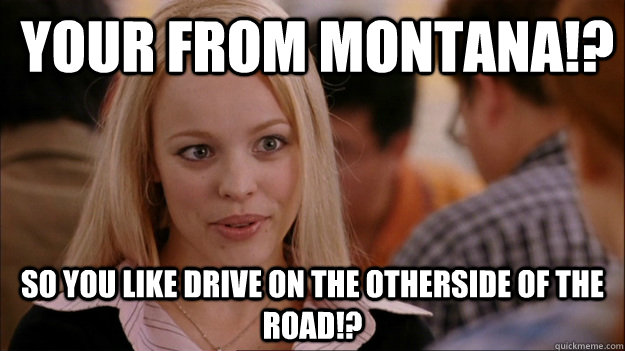 Your From Montana!? So you like drive on the otherside of the road!?  Mean Girls Carleton