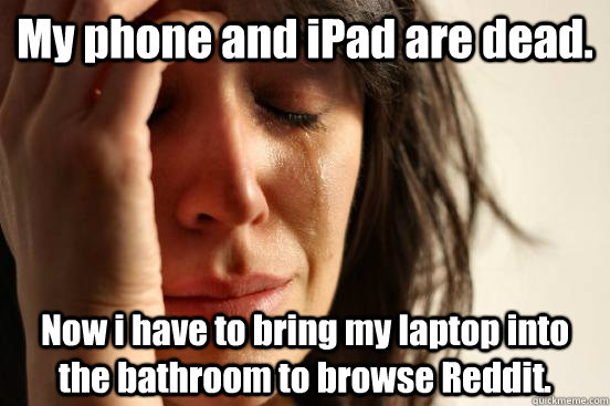 My phone and iPad are dead. Now i have to bring my laptop into the bathroom to browse Reddit.  First World Problems