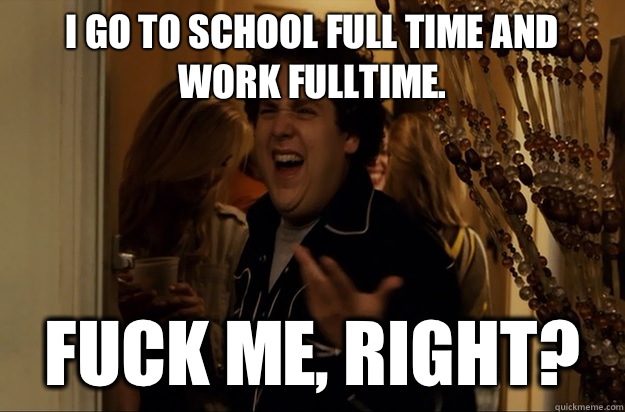 I go to school full time and work fulltime. Fuck Me, Right? - I go to school full time and work fulltime. Fuck Me, Right?  Fuck Me, Right