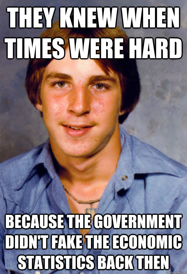 they knew when times were hard because the government didn't fake the economic statistics back then  Old Economy Steven