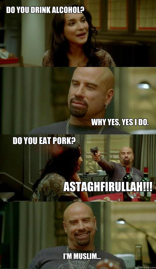 Do you drink alcohol?  Why yes, yes I do.  Astaghfirullah!!! I'm muslim... Do you eat pork?  - Do you drink alcohol?  Why yes, yes I do.  Astaghfirullah!!! I'm muslim... Do you eat pork?   Crazy Travolta
