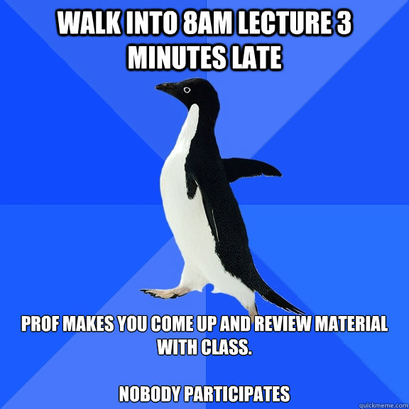 Walk into 8am lecture 3 minutes late prof makes you come up and review material with class.

nobody participates  Socially Awkward Penguin