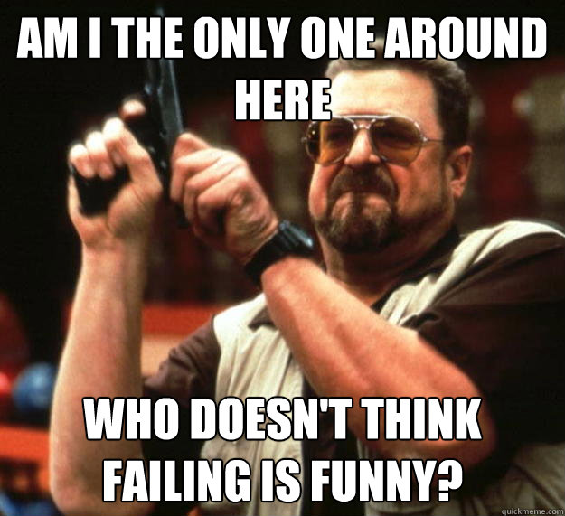 am I the only one around here who doesn't think failing is funny?   Angry Walter