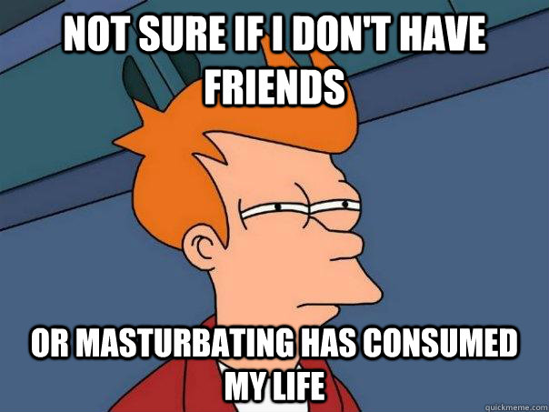 Not sure if i don't have friends Or masturbating has consumed my life  Futurama Fry