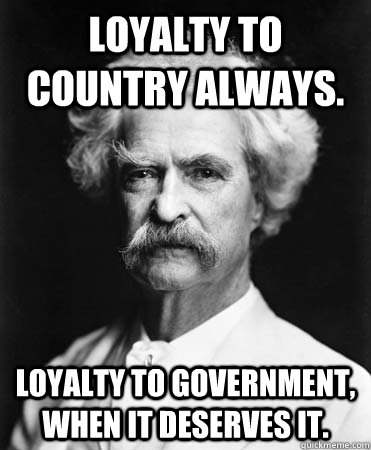Loyalty to country ALWAYS. Loyalty to government, when it deserves it.  Mark Twain