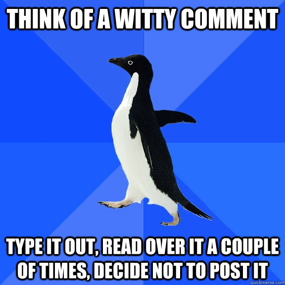 think of a witty comment type it out, read over it a couple of times, decide not to post it  Socially Awkward Penguin