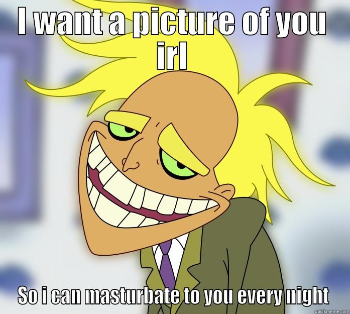 I WANT A PICTURE OF YOU IRL SO I CAN MASTURBATE TO YOU EVERY NIGHT Misc