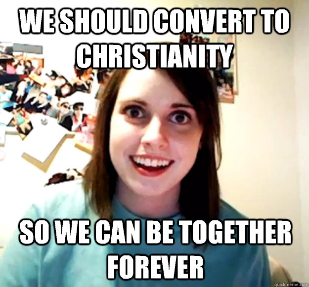 we should convert to christianity so we can be together forever  Overly Attached Girlfriend