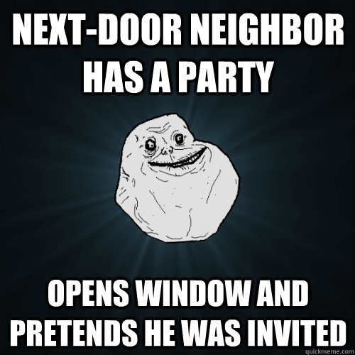 Next-door Neighbor has a party Opens window and pretends he was invited  Forever Alone