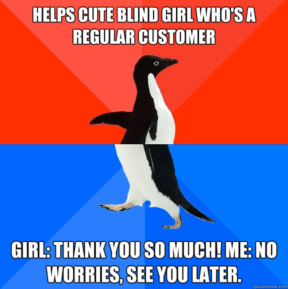 Helps cute blind girl who's a regular customer girl: thank you so much! me: no worries, see you later.  Socially Awesome Awkward Penguin