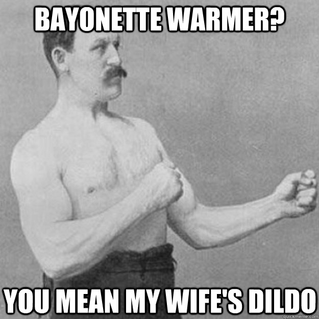 Bayonette warmer? you mean my wife's dildo  overly manly man