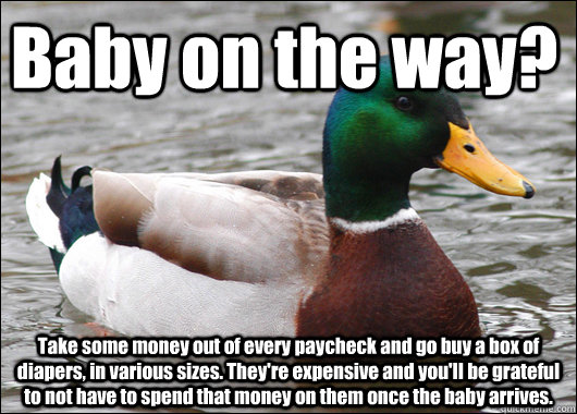 Baby on the way? Take some money out of every paycheck and go buy a box of diapers, in various sizes. They're expensive and you'll be grateful to not have to spend that money on them once the baby arrives.  Actual Advice Mallard