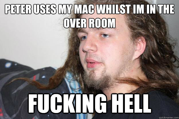 PETER USES MY MAC WHILST IM IN THE OVER ROOM Fucking hell  
