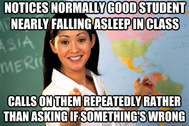 Notices normally good student nearly falling asleep in class calls on them repeatedly rather than asking if something's wrong  Unhelpful High School Teacher