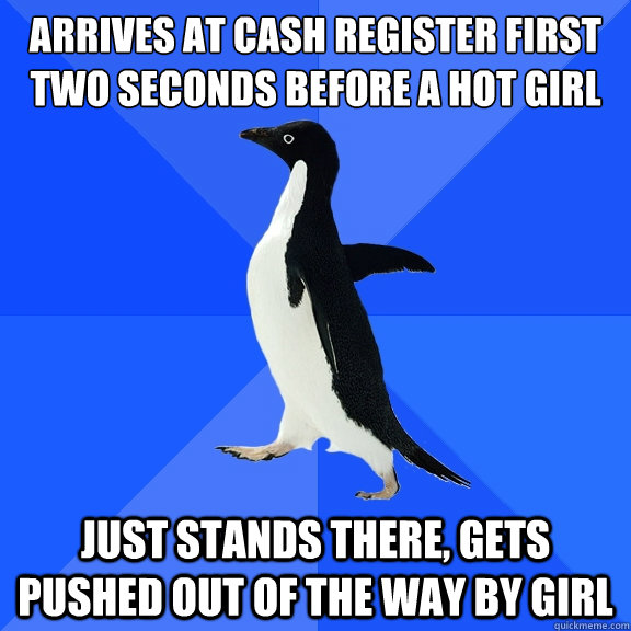 Arrives at cash register first two seconds before a hot girl just stands there, gets pushed out of the way by girl  Socially Awkward Penguin