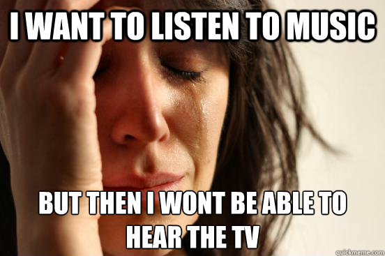 I want to listen to music but then i wont be able to hear the tv  First World Problems