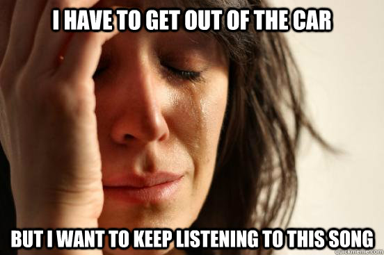 I have to get out of the car but I want to keep listening to this song  First World Problems