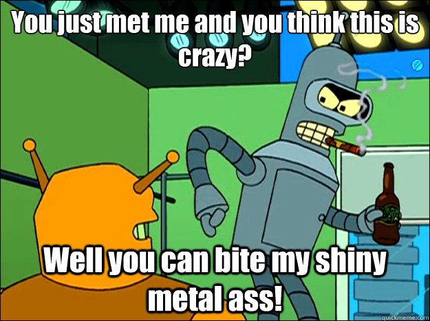 You just met me and you think this is crazy? Well you can bite my shiny metal ass!  