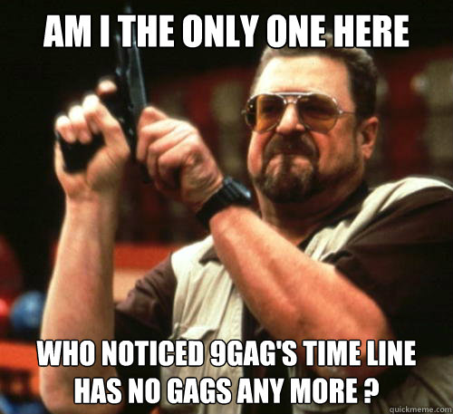 Am i the only one here who noticed 9GAG's Time Line has no gags any more ?  Am I The Only One Around Here