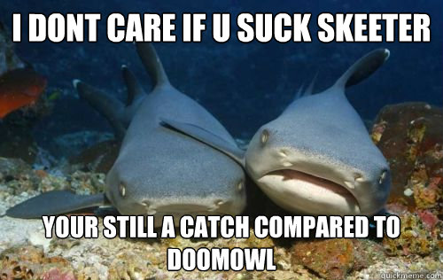 I dont care if u suck skeeter your still a catch compared to doomowl  Compassionate Shark Friend