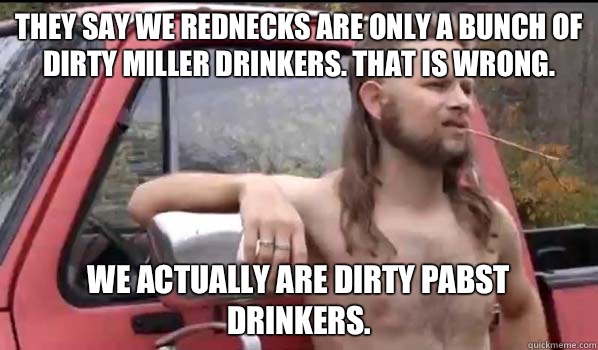 They say we rednecks are only a bunch of dirty miller drinkers. That is wrong. We actually are dirty Pabst drinkers.  Almost Politically Correct Redneck