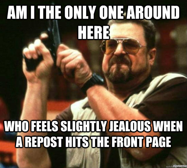 am i the only one around here Who feels slightly jealous when a repost hits the front page  
