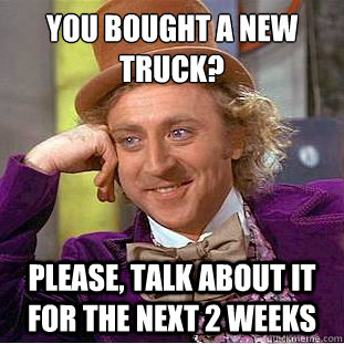 You bought a new truck?
 Please, talk about it for the next 2 weeks  Condescending Wonka