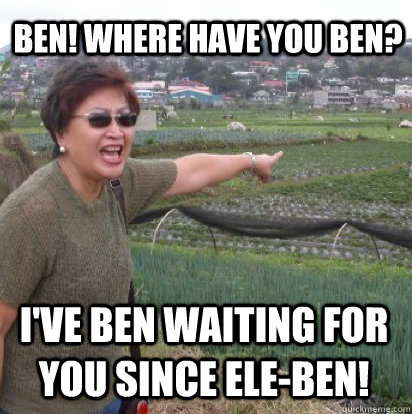 Ben! Where have you ben? I've ben waiting for you since ele-ben!  