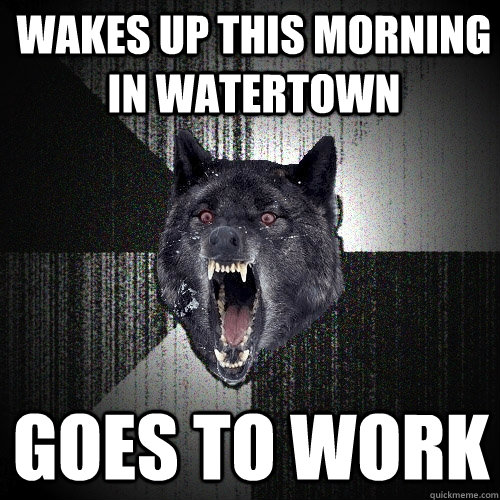 Wakes up this morning in Watertown Goes to work  Insanity Wolf